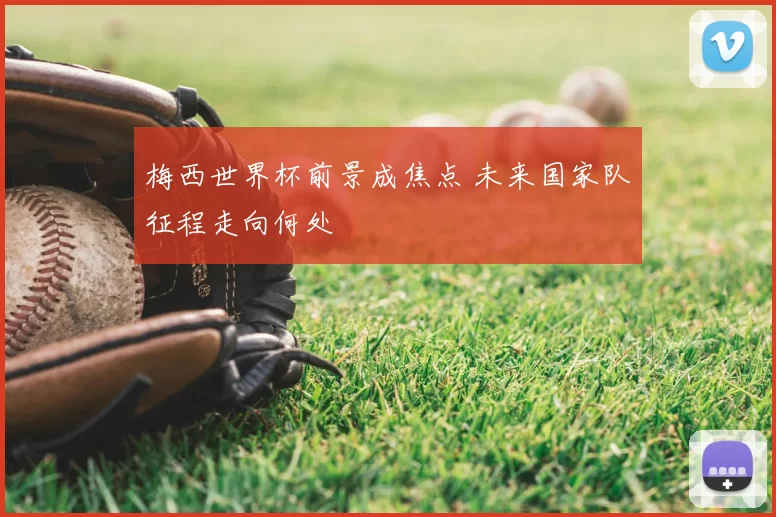 梅西世界杯前景成焦点 未来国家队征程走向何处