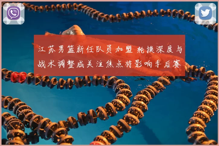江苏男篮新任队员加盟 轮换深度与战术调整成关注焦点将影响季后赛竞争