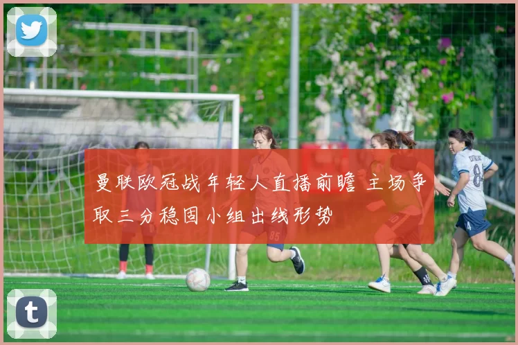 曼联欧冠战年轻人直播前瞻 主场争取三分稳固小组出线形势