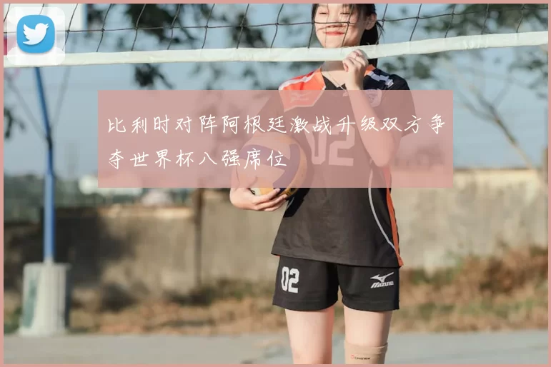 比利时对阵阿根廷激战升级双方争夺世界杯八强席位