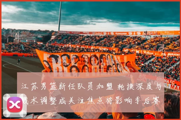 江苏男篮新任队员加盟 轮换深度与战术调整成关注焦点将影响季后赛竞争