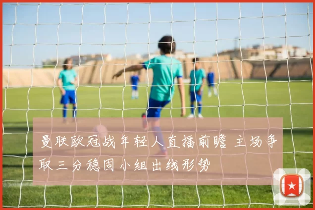 曼联欧冠战年轻人直播前瞻 主场争取三分稳固小组出线形势