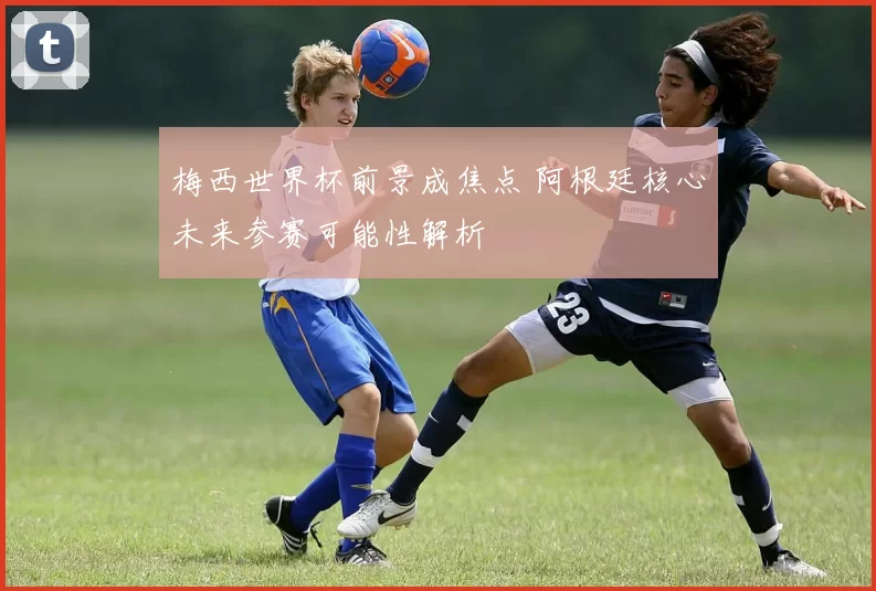 梅西世界杯前景成焦点 阿根廷核心未来参赛可能性解析