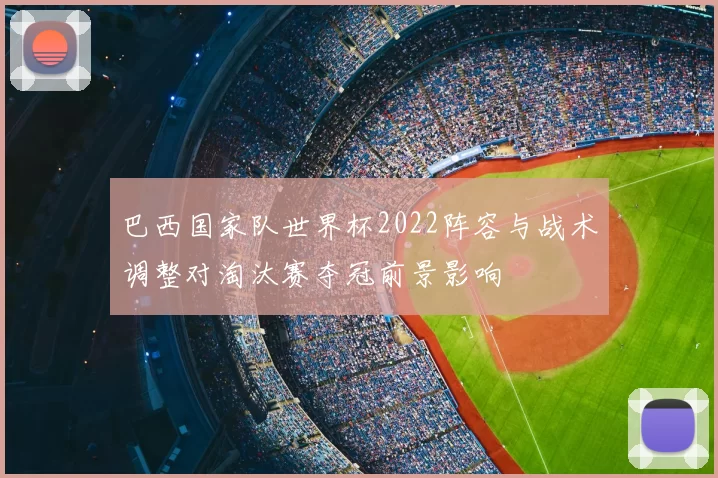 巴西国家队世界杯2022阵容与战术调整对淘汰赛夺冠前景影响