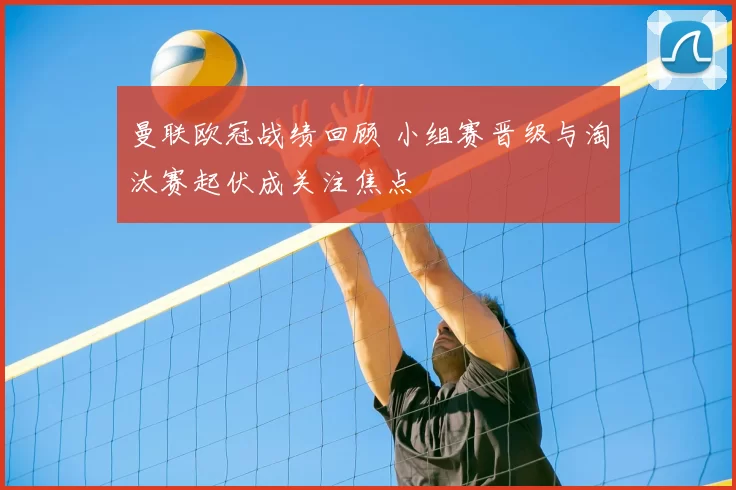 曼联欧冠战绩回顾 小组赛晋级与淘汰赛起伏成关注焦点