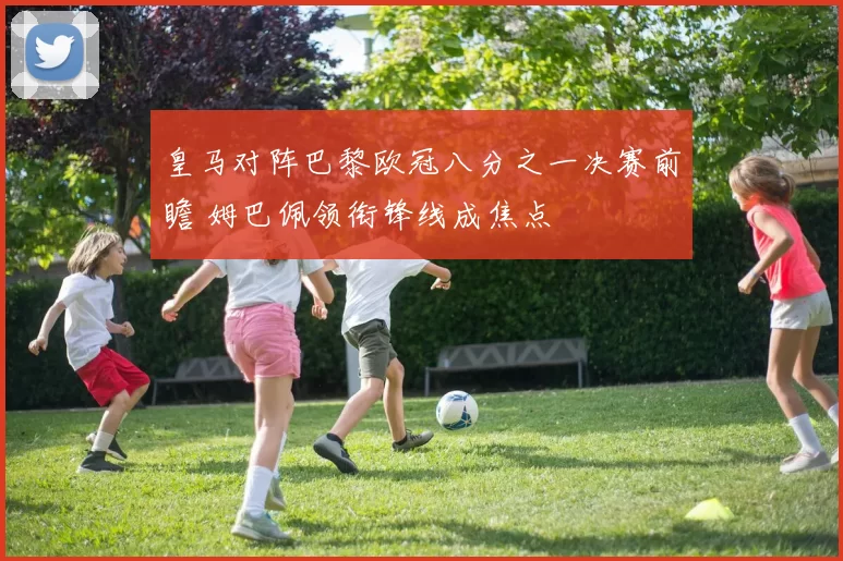 皇马对阵巴黎欧冠八分之一决赛前瞻 姆巴佩领衔锋线成焦点