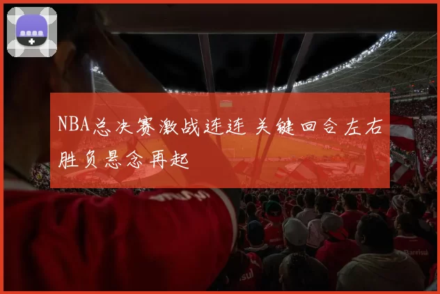 NBA总决赛激战连连 关键回合左右胜负悬念再起