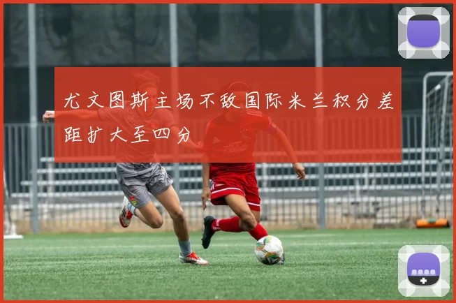 尤文图斯主场不敌国际米兰积分差距扩大至四分