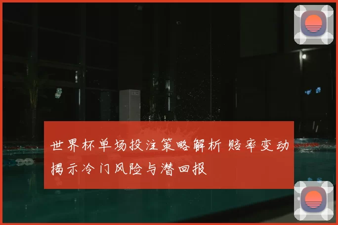 世界杯单场投注策略解析 赔率变动揭示冷门风险与潜回报