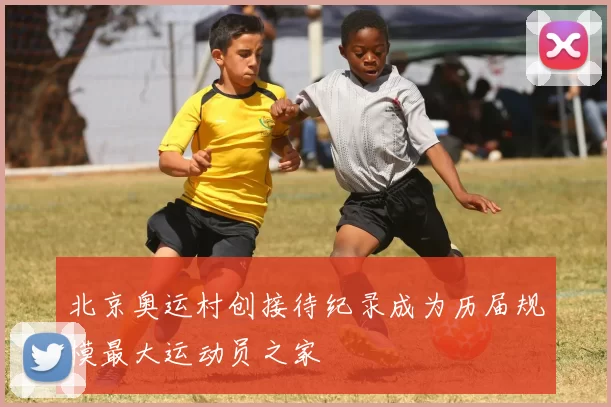 北京奥运村创接待纪录成为历届规模最大运动员之家