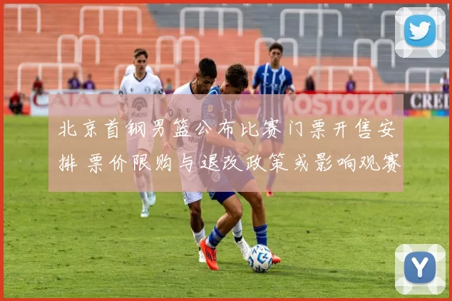 北京首钢男篮公布比赛门票开售安排 票价限购与退改政策或影响观赛人数