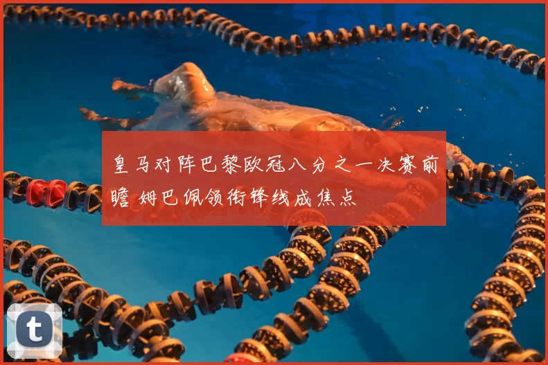 皇马对阵巴黎欧冠八分之一决赛前瞻 姆巴佩领衔锋线成焦点