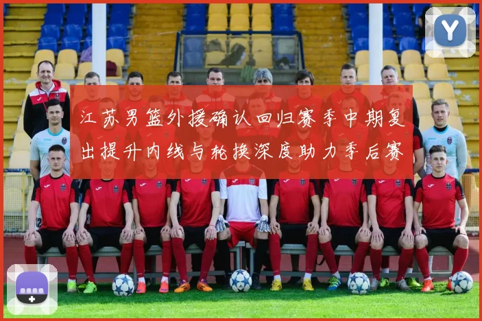 江苏男篮外援确认回归赛季中期复出提升内线与轮换深度助力季后赛争夺