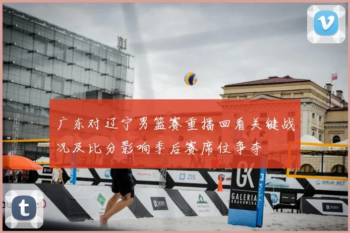 广东对辽宁男篮赛重播回看关键战况及比分影响季后赛席位争夺