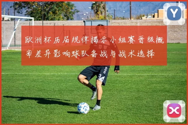 欧洲杯历届规律揭示小组赛晋级概率差异影响球队备战与战术选择