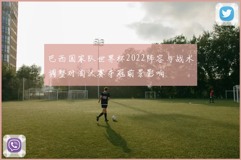 巴西国家队世界杯2022阵容与战术调整对淘汰赛夺冠前景影响