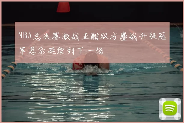 NBA总决赛激战正酣双方鏖战升级冠军悬念延续到下一场