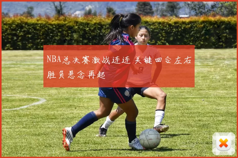 NBA总决赛激战连连 关键回合左右胜负悬念再起