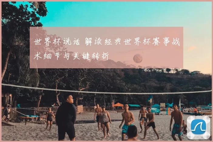 世界杯说话 解读经典世界杯赛事战术细节与关键转折