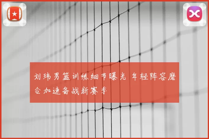 刘玮男篮训练细节曝光 年轻阵容磨合加速备战新赛季