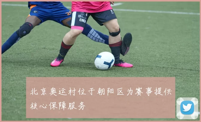 北京奥运村位于朝阳区为赛事提供核心保障服务